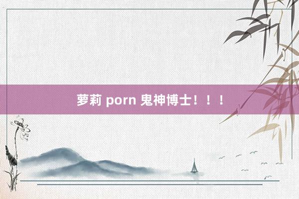 萝莉 porn 鬼神博士！！！