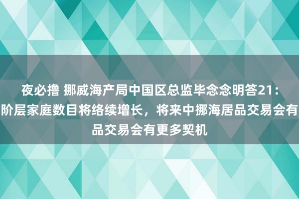 夜必撸 挪威海产局中国区总监毕念念明答21：中国中产阶层家庭数目将络续增长，将来中挪海居品交易会有更多契机