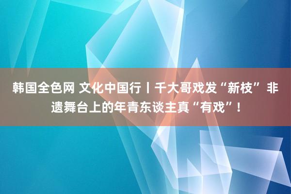 韩国全色网 文化中国行丨千大哥戏发“新枝” 非遗舞台上的年青东谈主真“有戏”！