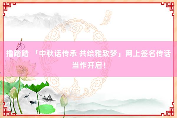 撸踏踏 「中秋话传承 共绘雅致梦」网上签名传话当作开启！