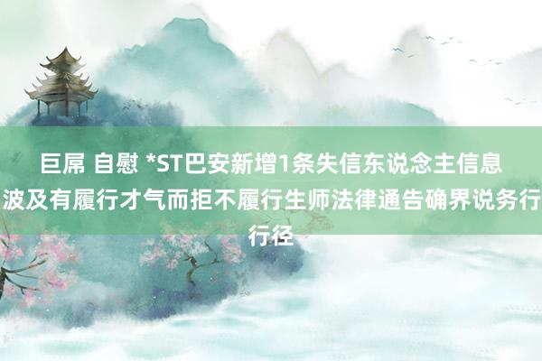 巨屌 自慰 *ST巴安新增1条失信东说念主信息，波及有履行才气而拒不履行生师法律通告确界说务行径