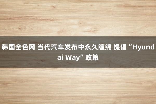 韩国全色网 当代汽车发布中永久缠绵 提倡“Hyundai Way”政策