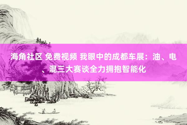 海角社区 免费视频 我眼中的成都车展：油、电、混三大赛谈全力拥抱智能化