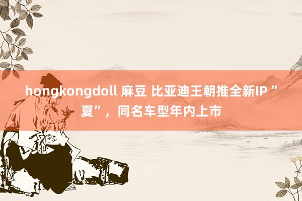 hongkongdoll 麻豆 比亚迪王朝推全新IP“夏”，同名车型年内上市