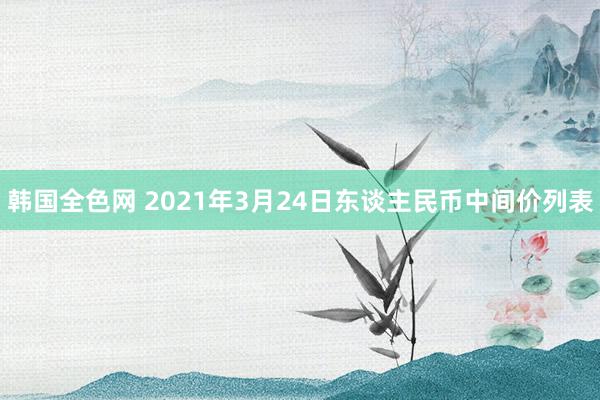 韩国全色网 2021年3月24日东谈主民币中间价列表