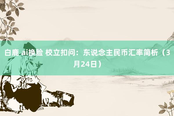 白鹿 ai换脸 校立扣问：东说念主民币汇率简析（3月24日）