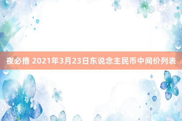 夜必撸 2021年3月23日东说念主民币中间价列表