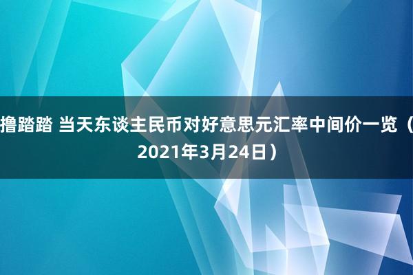 撸踏踏 当天东谈主民币对好意思元汇率中间价一览（2021年3月24日）