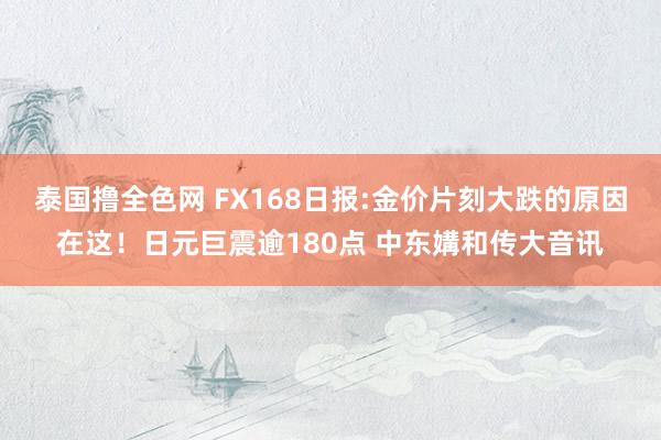 泰国撸全色网 FX168日报:金价片刻大跌的原因在这！日元巨震逾180点 中东媾和传大音讯