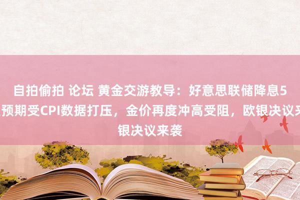 自拍偷拍 论坛 黄金交游教导：好意思联储降息50点预期受CPI数据打压，金价再度冲高受阻，欧银决议来袭