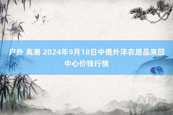 户外 高潮 2024年9月18日中俄外洋农居品来回中心价钱行情