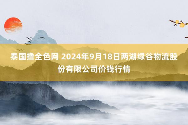 泰国撸全色网 2024年9月18日两湖绿谷物流股份有限公司价钱行情