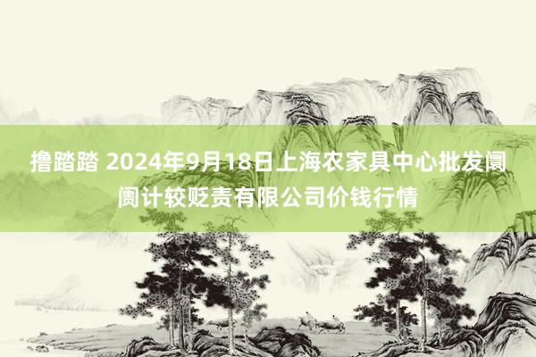 撸踏踏 2024年9月18日上海农家具中心批发阛阓计较贬责有限公司价钱行情