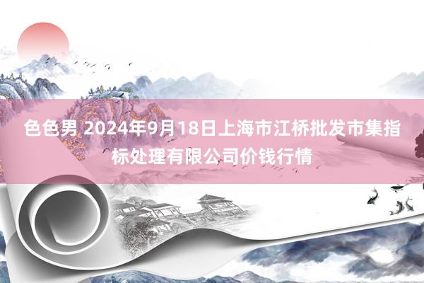 色色男 2024年9月18日上海市江桥批发市集指标处理有限公司价钱行情