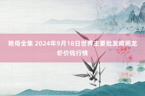 艳母全集 2024年9月18日世界主要批发阛阓龙虾价钱行情