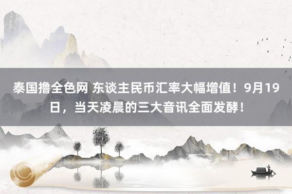 泰国撸全色网 东谈主民币汇率大幅增值！9月19日，当天凌晨的三大音讯全面发酵！