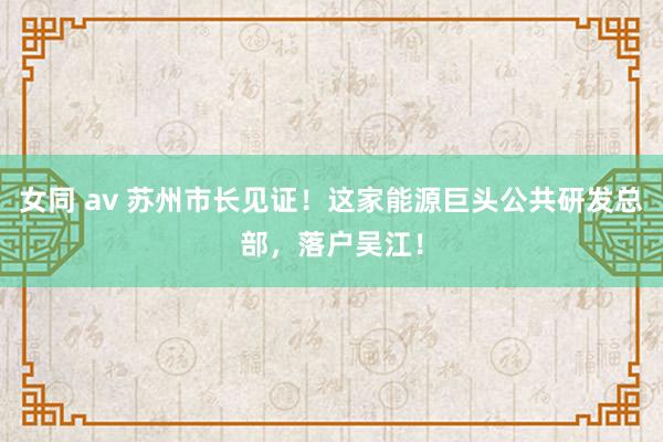 女同 av 苏州市长见证！这家能源巨头公共研发总部，落户吴江！