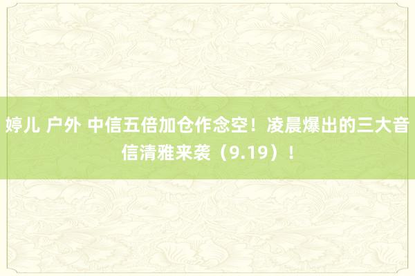 婷儿 户外 中信五倍加仓作念空！凌晨爆出的三大音信清雅来袭（9.19）！