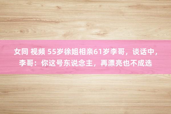 女同 视频 55岁徐姐相亲61岁李哥，谈话中，李哥：你这号东说念主，再漂亮也不成选