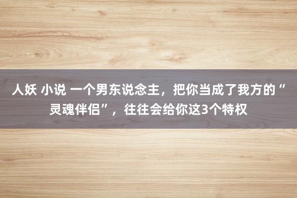 人妖 小说 一个男东说念主，把你当成了我方的“灵魂伴侣”，往往会给你这3个特权