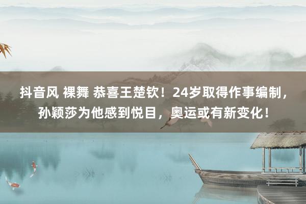 抖音风 裸舞 恭喜王楚钦！24岁取得作事编制，孙颖莎为他感到悦目，奥运或有新变化！