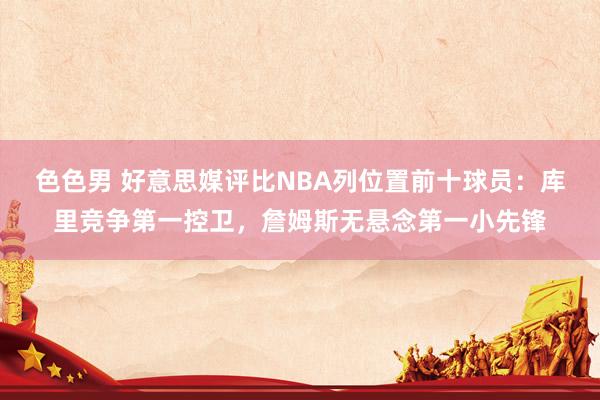 色色男 好意思媒评比NBA列位置前十球员：库里竞争第一控卫，詹姆斯无悬念第一小先锋