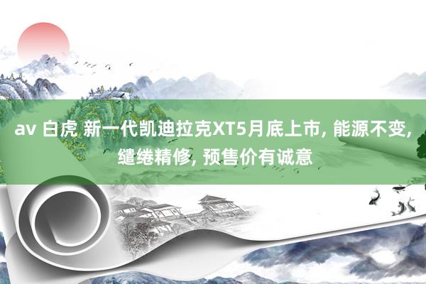 av 白虎 新一代凯迪拉克XT5月底上市， 能源不变， 缱绻精修， 预售价有诚意