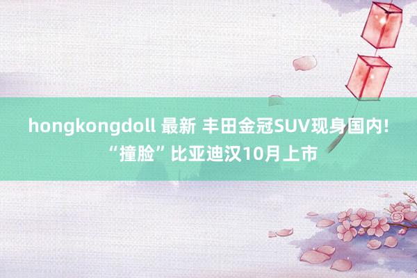 hongkongdoll 最新 丰田金冠SUV现身国内! “撞脸”比亚迪汉10月上市