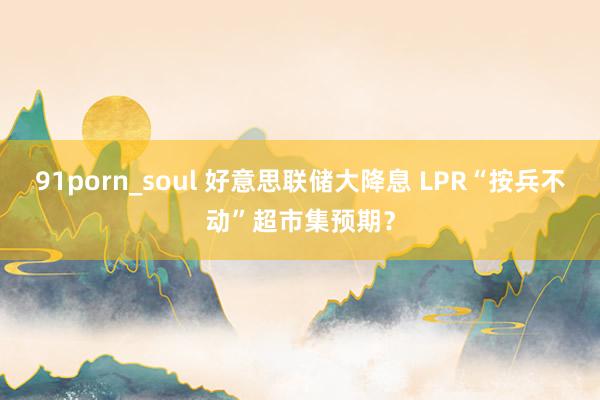 91porn_soul 好意思联储大降息 LPR“按兵不动”超市集预期？