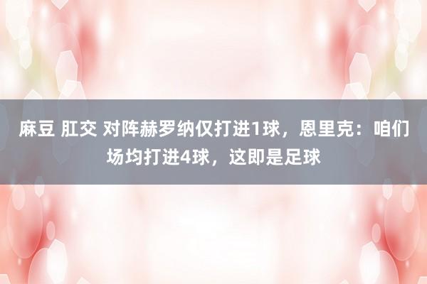 麻豆 肛交 对阵赫罗纳仅打进1球，恩里克：咱们场均打进4球，这即是足球