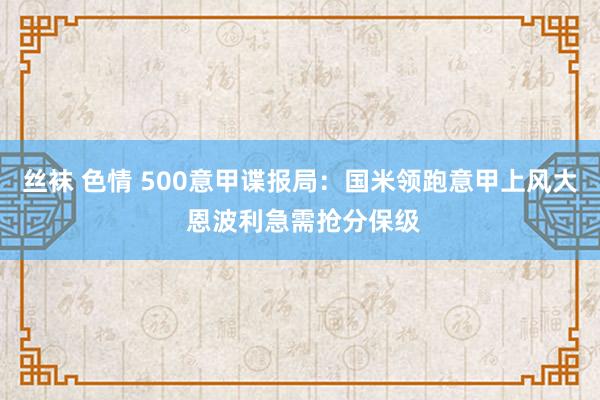 丝袜 色情 500意甲谍报局：国米领跑意甲上风大 恩波利急需抢分保级