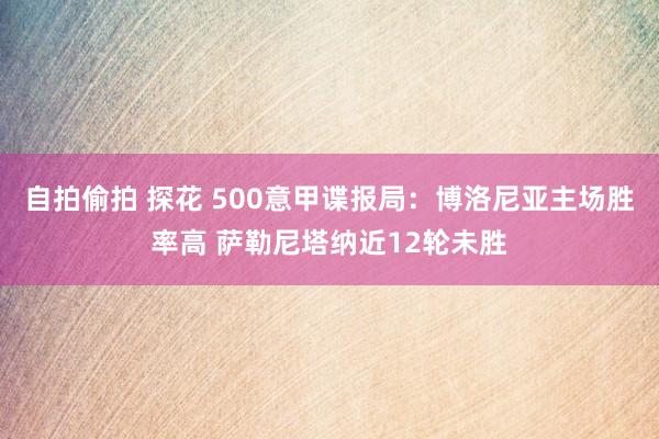 自拍偷拍 探花 500意甲谍报局：博洛尼亚主场胜率高 萨勒尼塔纳近12轮未胜