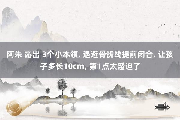 阿朱 露出 3个小本领， 退避骨骺线提前闭合， 让孩子多长10cm， 第1点太蹙迫了