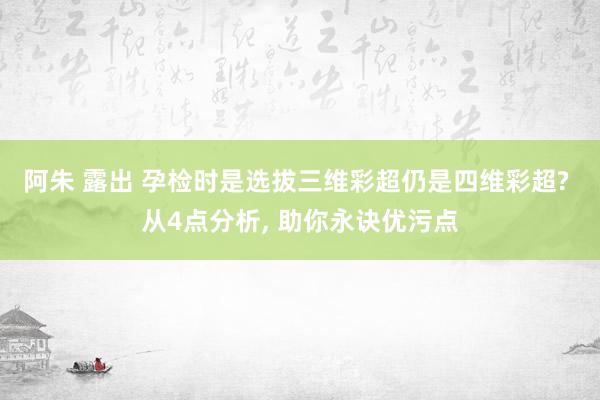 阿朱 露出 孕检时是选拔三维彩超仍是四维彩超? 从4点分析， 助你永诀优污点