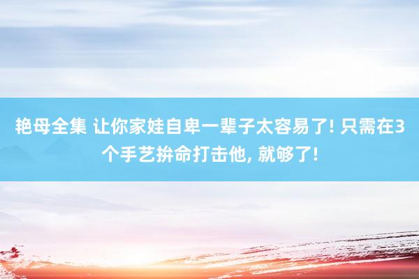 艳母全集 让你家娃自卑一辈子太容易了! 只需在3个手艺拚命打击他， 就够了!