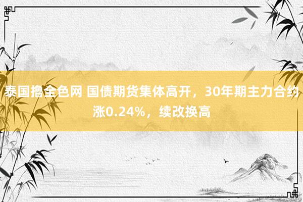 泰国撸全色网 国债期货集体高开，30年期主力合约涨0.24%，续改换高