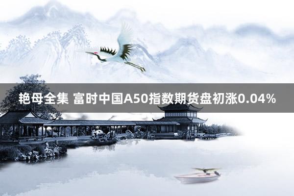 艳母全集 富时中国A50指数期货盘初涨0.04%