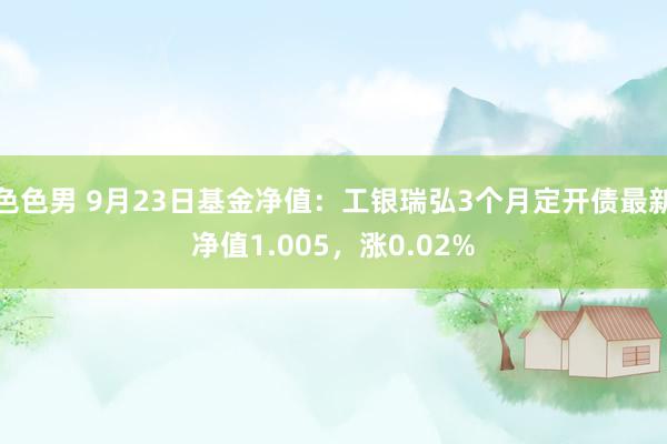 色色男 9月23日基金净值：工银瑞弘3个月定开债最新净值1.005，涨0.02%