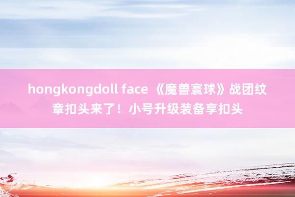 hongkongdoll face 《魔兽寰球》战团纹章扣头来了！小号升级装备享扣头