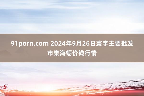 91porn，com 2024年9月26日寰宇主要批发市集海蛎价钱行情