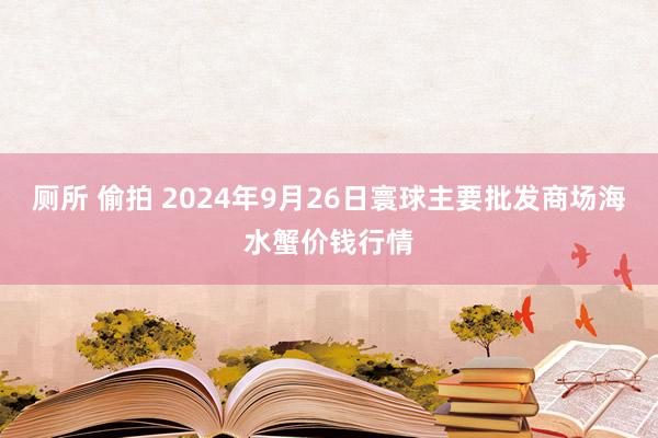 厕所 偷拍 2024年9月26日寰球主要批发商场海水蟹价钱行情