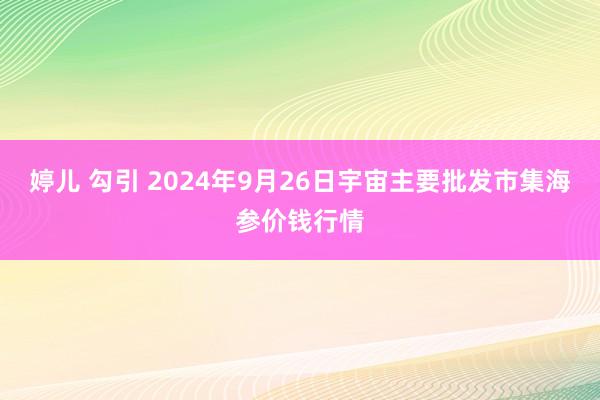 婷儿 勾引 2024年9月26日宇宙主要批发市集海参价钱行情