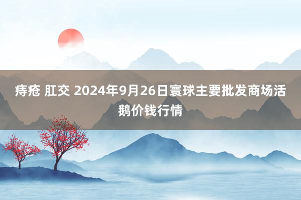 痔疮 肛交 2024年9月26日寰球主要批发商场活鹅价钱行情