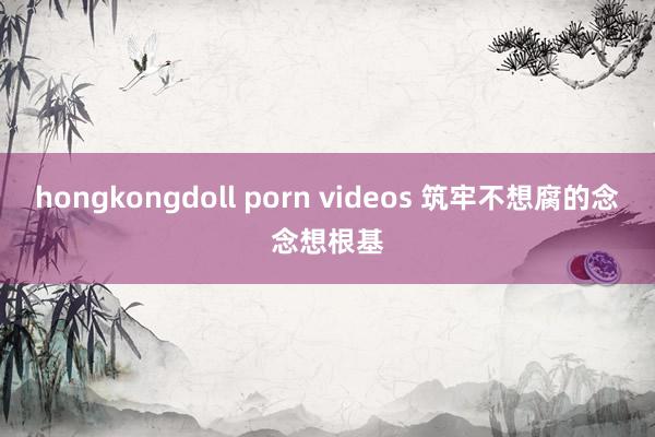 hongkongdoll porn videos 筑牢不想腐的念念想根基