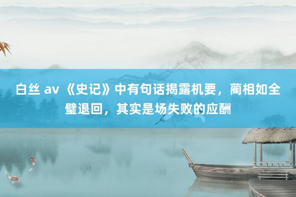 白丝 av 《史记》中有句话揭露机要，蔺相如全璧退回，其实是场失败的应酬