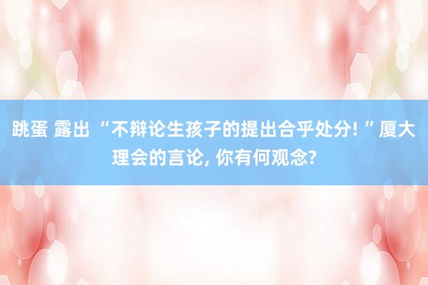 跳蛋 露出 “不辩论生孩子的提出合乎处分! ”厦大理会的言论， 你有何观念?