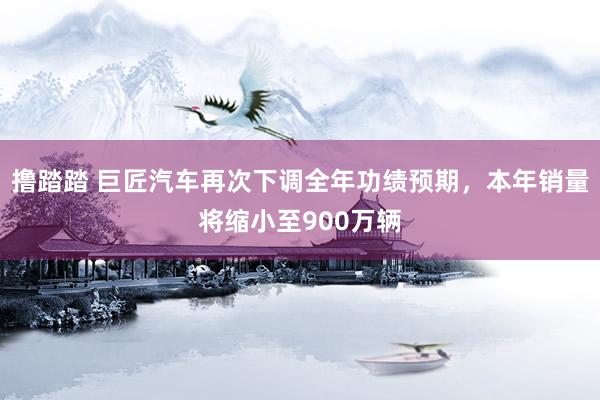 撸踏踏 巨匠汽车再次下调全年功绩预期，本年销量将缩小至900万辆