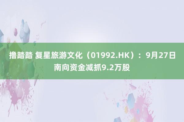 撸踏踏 复星旅游文化（01992.HK）：9月27日南向资金减抓9.2万股