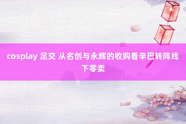 cosplay 足交 从名创与永辉的收购看辛巴转阵线下零卖