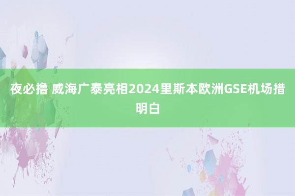 夜必撸 威海广泰亮相2024里斯本欧洲GSE机场措明白